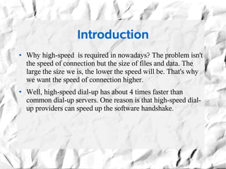 Introduction
●   Why high-speed is required in nowadays? The problem isn't
    the speed of connection but the size of files and data. The
    large the size we is, the lower the speed will be. That's why
    we want the speed of connection higher.
●   Well, high-speed dial-up has about 4 times faster than
    common dial-up servers. One reason is that high-speed dial-
    up providers can speed up the software handshake.
 