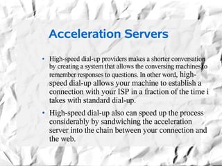 Acceleration Servers
●   High-speed dial-up providers makes a shorter conversation
    by creating a system that allows the conversing machines to
    remember responses to questions. In other word, high-
    speed dial-up allows your machine to establish a
    connection with your ISP in a fraction of the time i
    takes with standard dial-up.
●   High-speed dial-up also can speed up the process
    considerably by sandwiching the acceleration
    server into the chain between your connection and
    the web.
 