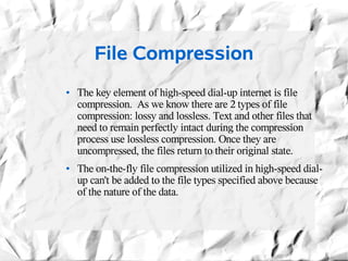 File Compression
●   The key element of high-speed dial-up internet is file
    compression. As we know there are 2 types of file
    compression: lossy and lossless. Text and other files that
    need to remain perfectly intact during the compression
    process use lossless compression. Once they are
    uncompressed, the files return to their original state.
●   The on-the-fly file compression utilized in high-speed dial-
    up can't be added to the file types specified above because
    of the nature of the data.
 