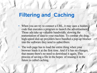 Filtering and Caching
●   When you are try to connect a URL, it may uses a hidden
    code that executes a program to launch the advertisement.
    Those ads take up valuable bandwidth, slowing the
    transmission of data to your machine. To combat yhs drag,
    high-speed dial-up providers have bundled a pop-up blocker
    into the software they send to subscribers.
●   The web page has to load the entire thing when your
    browser loads it at the first time. And if it has no changes,
    that means there's no need to download it again. This
    process of saving a file in the hopes of reusing it in the
    future is called caching.
 