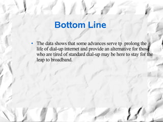 Bottom Line
●   The data shows that some advances serve tp prolong the
    life of dial-up internet and provide an alternative for those
    who are tired of standard dial-up may be here to stay for the
    leap to broadband.
 