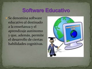  Se denomina software
educativo al destinado
a la enseñanza y el
aprendizaje autónomo
y que, además, permite
el desarrollo de ciertas
habilidades cognitivas.
 