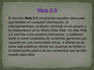  El término Web 2.0 comprende aquellos sitios web
que facilitan el compartir información, la
interoperabilidad, el diseño centrado en el usuario y
la colaboracion en la World Wide Web. Un sitio Web
2.0 permite a los usuarios interactuar y colaborar
entre sí como creadores de contenido generado por
usuarios en una comunidad virtual, a diferencia de
sitios web estáticos donde los usuarios se limitan a
la observación pasiva de los contenidos que se han
creado para ellos
 