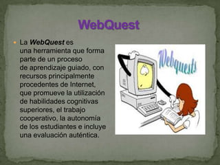  La WebQuest es
una herramienta que forma
parte de un proceso
de aprendizaje guiado, con
recursos principalmente
procedentes de Internet,
que promueve la utilización
de habilidades cognitivas
superiores, el trabajo
cooperativo, la autonomía
de los estudiantes e incluye
una evaluación auténtica.
 