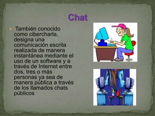  También conocido
como cibercharla,
designa una
comunicación escrita
realizada de manera
instantánea mediante el
uso de un software y a
través de Internet entre
dos, tres o más
personas ya sea de
manera pública a través
de los llamados chats
públicos
 