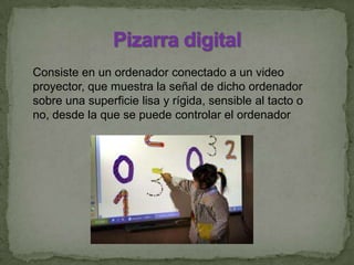 Consiste en un ordenador conectado a un video
proyector, que muestra la señal de dicho ordenador
sobre una superficie lisa y rígida, sensible al tacto o
no, desde la que se puede controlar el ordenador
 
