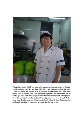 This picture shows that I was once to be a volunteer in a restaurant in Canada.
I still remember that day was June 25th 2011, and that was my first job since
I came to Canada. My job was to be an assistant in the kitchen, and I sometimes
helped chef to cooked food. This period of experience let me learned how to
better get along with other people and how to communication with other people.
In addition, I also learned some basic knowledge about how to cook food. In the
same time, I make some new friends, and when I talk with them I also practice
my English speaking. I think this is a good job for me to do.
 