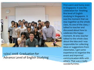 First warm and funny even
                                    in Singapore. It was the
                                    celebration for finishing
                                    first level of English
                                    studying in Singapore. It
                                    was the moment that we
                                    stay together as the whole
                                    class. As one of the class, I
                                    talked to teacher and
                                    discussed about how to
                                    celebrate this happy
                                    moment. At end, teacher
                                    talked to the whole class
                                    about the idea and I was
                                    responsible for collecting
                                    ideas or suggestions from
                                    classmates. I got some
                                    experience to organize the
12/02/ 2008 Graduation for          event and improved
Advance Level of English Studying   communication skills with
                                    others. That was a really
                                    wonderful time.
 