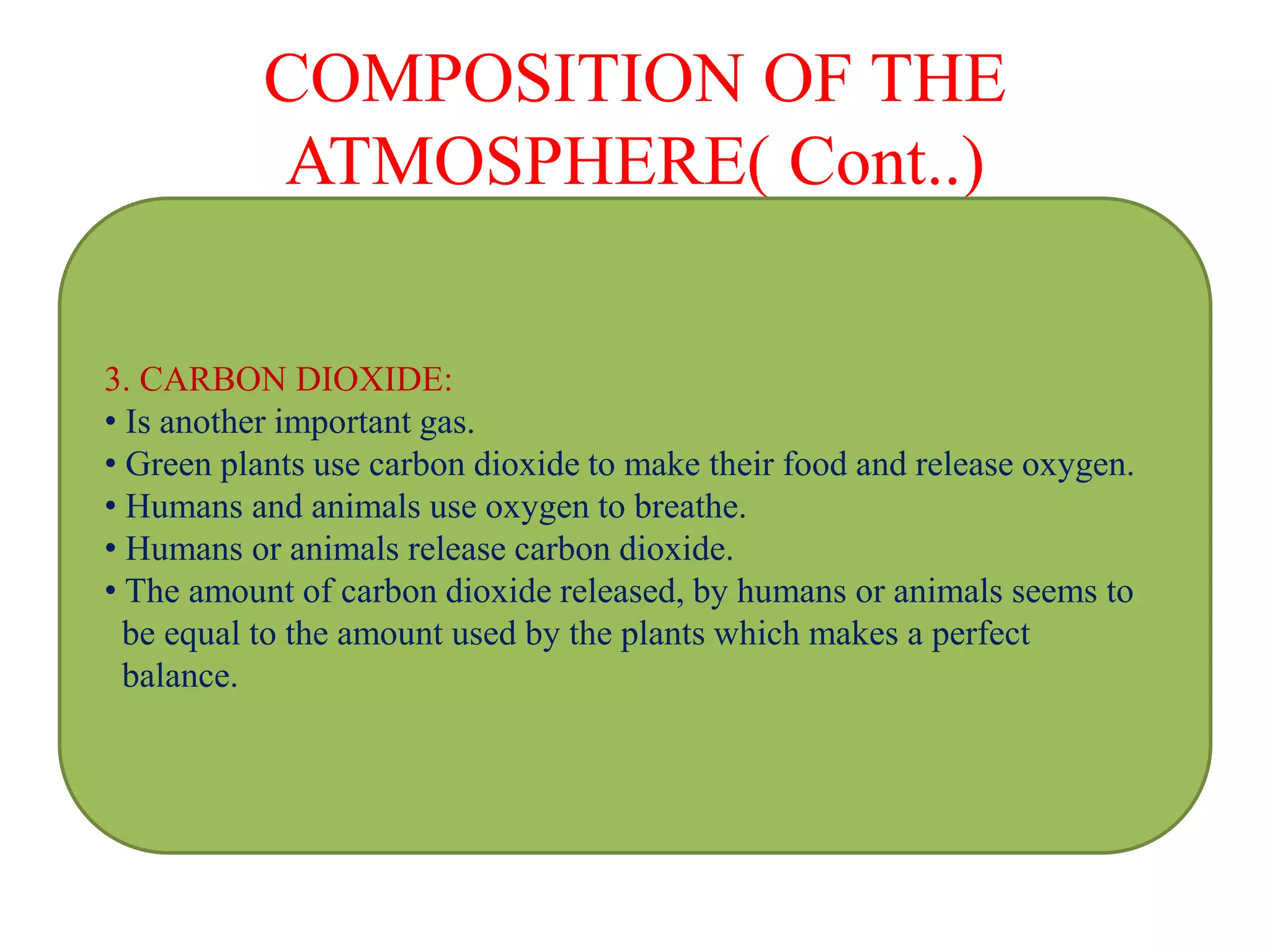 COMPOSITION OF THE
ATMOSPHERE( Cont..)
3. CARBON DIOXIDE:
• Is another important gas.
• Green plants use carbon dioxide to make their food and release oxygen.
• Humans and animals use oxygen to breathe.
• Humans or animals release carbon dioxide.
• The amount of carbon dioxide released, by humans or animals seems to
be equal to the amount used by the plants which makes a perfect
balance.
 