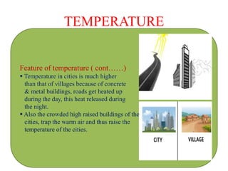 TEMPERATURE
Feature of temperature ( cont……)
 Temperature in cities is much higher
than that of villages because of concrete
& metal buildings, roads get heated up
during the day, this heat released during
the night.
 Also the crowded high raised buildings of the
cities, trap the warm air and thus raise the
temperature of the cities.
 