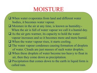 MOISTURE
 When water evaporates from land and different water
bodies, it becomes water vapour.
 Moisture in the air at any time, is known as humidity.-
When the air is full of water vapour we call it a humid day.
 As the air gets warmer, its capacity to hold the water
vapour increases and so it becomes more and more humid.
 When the water vapour rises, it starts cooling.
 The water vapour condenses causing formation of droplets
of water. Clouds are just masses of such water droplets.
 When these droplets of water become too heavy to float in
air, then they come down as precipitation.
 Precipitation that comes down to the earth in liquid form is
called rain.
 
