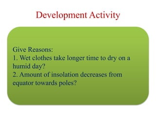 Development Activity
Give Reasons:
1. Wet clothes take longer time to dry on a
humid day?
2. Amount of insolation decreases from
equator towards poles?
 