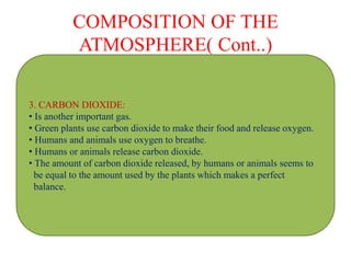 COMPOSITION OF THE
ATMOSPHERE( Cont..)
3. CARBON DIOXIDE:
• Is another important gas.
• Green plants use carbon dioxide to make their food and release oxygen.
• Humans and animals use oxygen to breathe.
• Humans or animals release carbon dioxide.
• The amount of carbon dioxide released, by humans or animals seems to
be equal to the amount used by the plants which makes a perfect
balance.
 
