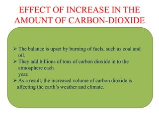EFFECT OF INCREASE IN THE
AMOUNT OF CARBON-DIOXIDE
 The balance is upset by burning of fuels, such as coal and
oil.
 They add billions of tons of carbon dioxide in to the
atmosphere each
year.
 As a result, the increased volume of carbon dioxide is
affecting the earth’s weather and climate.
 
