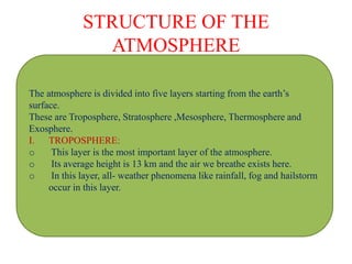 STRUCTURE OF THE
ATMOSPHERE
The atmosphere is divided into five layers starting from the earth’s
surface.
These are Troposphere, Stratosphere ,Mesosphere, Thermosphere and
Exosphere.
I. TROPOSPHERE:
o This layer is the most important layer of the atmosphere.
o Its average height is 13 km and the air we breathe exists here.
o In this layer, all- weather phenomena like rainfall, fog and hailstorm
occur in this layer.
 