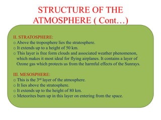 STRUCTURE OF THE
ATMOSPHERE ( Cont…)
II. STRATOSPHERE:
o Above the troposphere lies the stratosphere.
o It extends up to a height of 50 km.
o This layer is free form clouds and associated weather phenomenon,
which makes it most ideal for flying airplanes. It contains a layer of
Ozone gas which protects us from the harmful effects of the Sunrays.
III. MESOSPHERE:
o This is the 3rd layer of the atmosphere.
o It lies above the stratosphere.
o It extends up to the height of 80 km.
o Meteorites burn up in this layer on entering from the space.
 