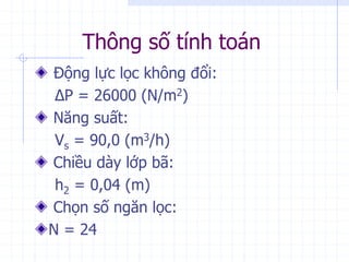 Thông số tính toán
Động lực lọc không đổi:
ΔP = 26000 (N/m2)
Năng suất:
Vs = 90,0 (m3/h)
Chiều dày lớp bã:
h2 = 0,04 (m)
Chọn số ngăn lọc:
N = 24
 