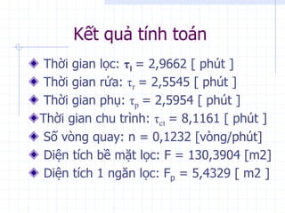 Kết quả tính toán
Thời gian lọc: τl = 2,9662 [ phút ]
Thời gian rửa: τr = 2,5545 [ phút ]
Thời gian phụ: τp = 2,5954 [ phút ]
Thời gian chu trình: τct = 8,1161 [ phút ]
Số vòng quay: n = 0,1232 [vòng/phút]
Diện tích bề mặt lọc: F = 130,3904 [m2]
Diện tích 1 ngăn lọc: Fp = 5,4329 [ m2 ]
 