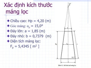 Xác định kích thước
máng lọc
Chiều cao: Hp = 4,20 (m)
Góc máng: αp = 15,0°
Đáy lớn: a = 1,85 (m)
Đáy nhỏ: b = 0,7379 (m)
Diện tích máng lọc:
Fp = 5,4345 [ m2 ]
 