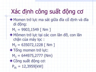 Xác định công suất động cơ
Momen trở lực ma sát giữa đĩa cố định và đĩa
di động:
M1 = 9903,1549 [ Nm ]
Mômen trở lực tại các con lăn đỡ, con lăn
chặn của máy lọc :
M2 = 635072,1228 [ Nm ]
Tổng momen trở lực:
M3 = 644975,2777 (Nm)
Công suất động cơ:
Pđc = 12,3959[kW]
 