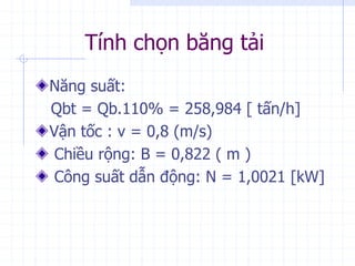 Tính chọn băng tải
Năng suất:
Qbt = Qb.110% = 258,984 [ tấn/h]
Vận tốc : v = 0,8 (m/s)
Chiều rộng: B = 0,822 ( m )
Công suất dẫn động: N = 1,0021 [kW]
 