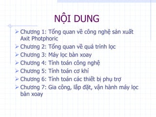 NỘI DUNG
 Chương 1: Tổng quan về công nghệ sản xuất
Axit Photphoric
 Chương 2: Tổng quan về quá trình lọc
 Chương 3: Máy lọc bàn xoay
 Chương 4: Tính toán công nghệ
 Chương 5: Tính toán cơ khí
 Chương 6: Tính toán các thiết bị phụ trợ
 Chương 7: Gia công, lắp đặt, vận hành máy lọc
bàn xoay
 