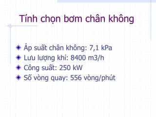 Tính chọn bơm chân không
Áp suất chân không: 7,1 kPa
Lưu lượng khí: 8400 m3/h
Công suất: 250 kW
Số vòng quay: 556 vòng/phút
 