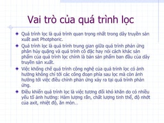 Vai trò của quá trình lọc
Quá trình lọc là quá trình quan trọng nhất trong dây truyền sản
xuất axit Photphoric.
Quá trình lọc là quá trình trung gian giữa quá trình phản ứng
phân hủy quặng và quá trình cô đặc hay nói cách khác sản
phẩm của quá trình lọc chính là bán sản phẩm ban đầu của dây
truyền sản xuất.
Việc khống chế quá trình công nghệ của quá trình lọc có ảnh
hưởng không chỉ tới các công đoạn phía sau lọc mà còn ảnh
hưởng tới việc điều chỉnh phản ứng xảy ra tại quá trình phản
ứng.
Điều khiển quá trình lọc là việc tương đối khó khăn do có nhiều
yếu tố ảnh hưởng: Hàm lượng rắn, chất lượng tinh thể, độ nhớt
của axit, nhiệt độ, ăn mòn…
 
