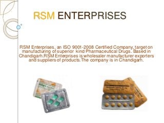 RSM ENTERPRISES
RSM Enterprises, an ISO 9001-2008 Certified Company, target on
manufacturing of superior kind Pharmaceutical Drugs. Based in
Chandigarh.RSM Enterprises is wholesaler manufacturer exporters
and suppliers of products.The company is in Chandigarh.
 