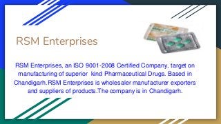 RSM Enterprises
RSM Enterprises, an ISO 9001-2008 Certified Company, target on
manufacturing of superior kind Pharmaceutical Drugs. Based in
Chandigarh.RSM Enterprises is wholesaler manufacturer exporters
and suppliers of products.The company is in Chandigarh.
 