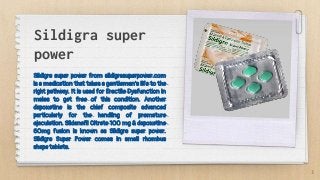 Sildigra super
power
Sildigra super power from sildigrasuperpower.com
is a medication that takes a gentleman's life to the
right pathway. It is used for Erectile Dysfunction in
males to get free of this condition. Another
dapoxetine is the chief composite advanced
particularly for the handling of premature
ejaculation. Sildenafil Citrate 100 mg & dapoxetine
60mg fusion is known as Sildigra super power.
Sildigra Super Power comes in small rhombus
shape tablets.
3
 