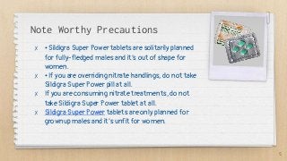 Note Worthy Precautions
✗ • Sildigra Super Power tablets are solitarily planned
for fully-fledged males and it’s out of shape for
women.
✗ • If you are overriding nitrate handlings, do not take
Sildigra Super Power pill at all.
✗ If you are consuming nitrate treatments, do not
take Sildigra Super Power tablet at all.
✗ Sildigra Super Power tablets are only planned for
grownup males and it’s unfit for women.
5
 