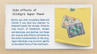 Side effects of
Sildigra Super Power
Before you start accepting Sildenafil
Citrate if you have any reaction to
sildenafil evade the remedy. Patients
may mourn of headaches, nausea
and dizziness, and diarrhea, but these
are unusual side effects activated by
the active fundamentals of the drug.
Aged individuals may be extra gentle
to the side effects of the treatment.
6
 
