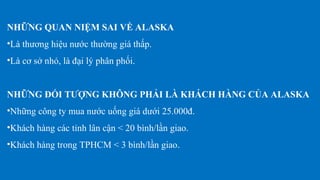 NHỮNG QUAN NIỆM SAI VỀ ALASKA
•Là thương hiệu nước thường giá thấp.
•Là cơ sở nhỏ, là đại lý phân phối.
NHỮNG ĐỐI TƯỢNG KHÔNG PHẢI LÀ KHÁCH HÀNG CỦA ALASKA
•Những công ty mua nước uống giá dưới 25.000đ.
•Khách hàng các tỉnh lân cận < 20 bình/lần giao.
•Khách hàng trong TPHCM < 3 bình/lần giao.
 