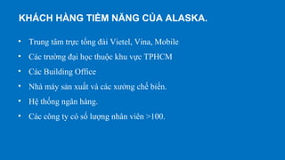 • Trung tâm trực tổng đài Vietel, Vina, Mobile
• Các trường đại học thuộc khu vực TPHCM
• Các Building Office
• Nhà máy sản xuất và các xưởng chế biến.
• Hệ thống ngân hàng.
• Các công ty có số lượng nhân viên >100.
KHÁCH HÀNG TIỀM NĂNG CỦA ALASKA.
 