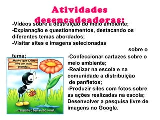 Atividades desencadeadoras: -Confeccionar cartazes sobre o meio ambiente;  -Realizar na escola e na  comunidade a distribuição de panfletos; -Produzir siles com fotos sobre as ações realizadas na escola;  Desenvolver a pesquisa livre de imagens no Google. -Vídeos sobre a destruição do meio ambiente; -Explanação e questionamentos, destacando os diferentes temas abordados; -Visitar sites e imagens selecionadas  sobre o tema;  