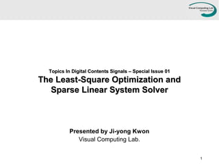 Topics In Digital Contents Signals – Special Issue 01Topics In Digital Contents Signals – Special Issue 01
The Least-Square Optimization andThe Least-Square Optimization and
Sparse Linear System SolverSparse Linear System Solver
Presented by Ji-yong Kwon
Visual Computing Lab.
1
 