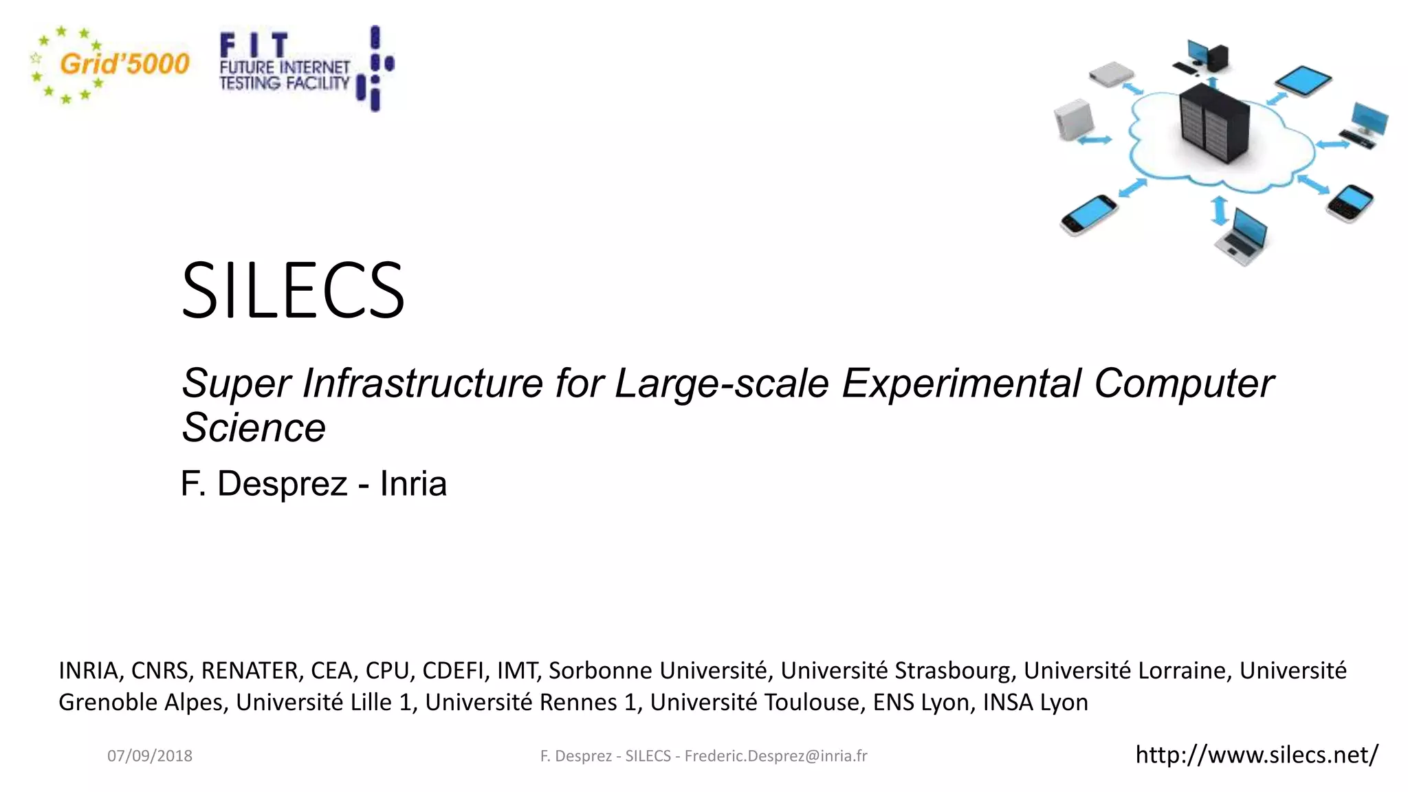 SILECS
Super Infrastructure for Large-scale Experimental Computer
Science
F. Desprez - Inria
F. Desprez - SILECS - Frederic.Desprez@inria.fr
INRIA, CNRS, RENATER, CEA, CPU, CDEFI, IMT, Sorbonne Université, Université Strasbourg, Université Lorraine, Université
Grenoble Alpes, Université Lille 1, Université Rennes 1, Université Toulouse, ENS Lyon, INSA Lyon
07/09/2018 http://www.silecs.net/
 