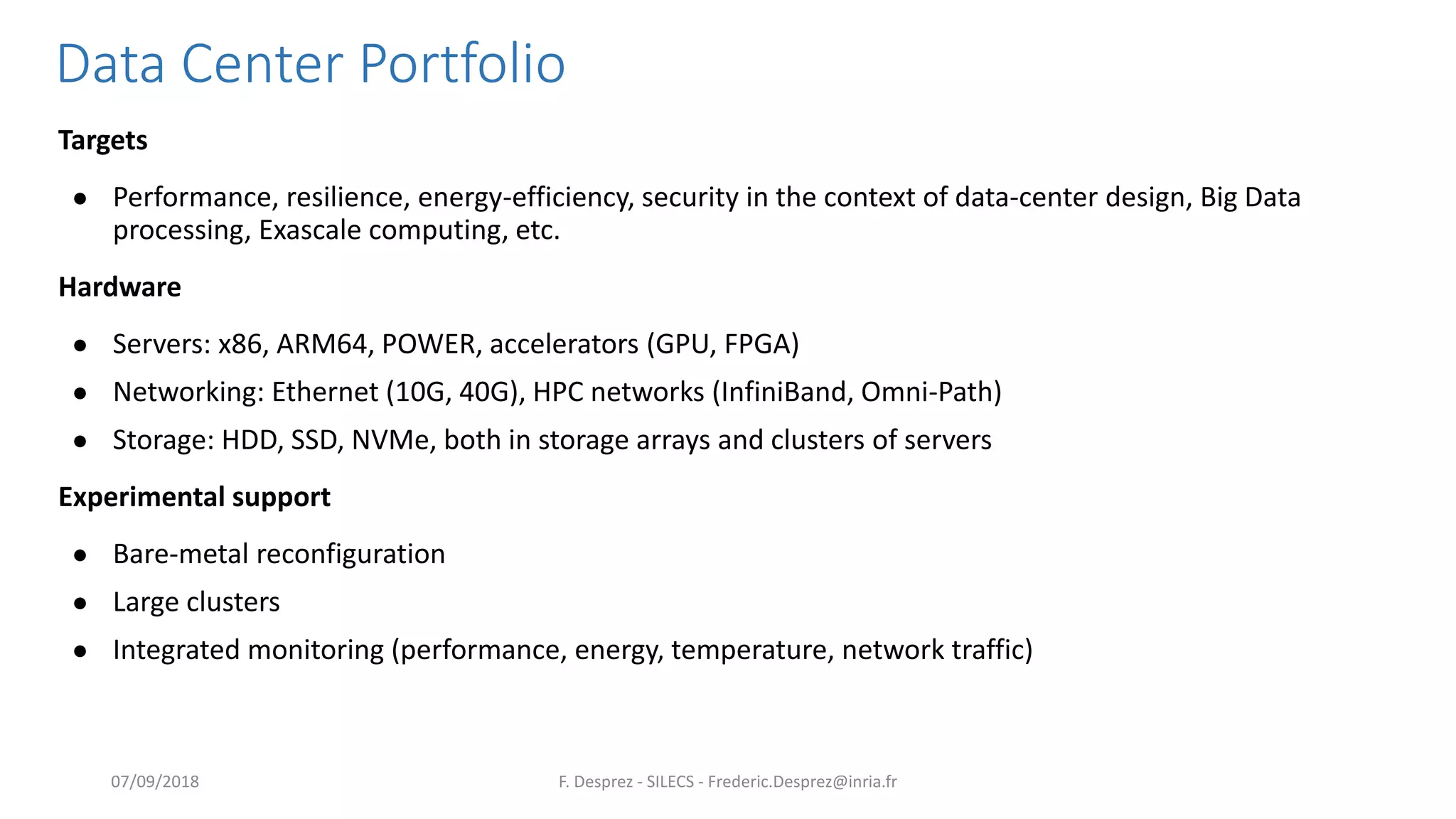 Data Center Portfolio
Targets
● Performance, resilience, energy-efficiency, security in the context of data-center design, Big Data
processing, Exascale computing, etc.
Hardware
● Servers: x86, ARM64, POWER, accelerators (GPU, FPGA)
● Networking: Ethernet (10G, 40G), HPC networks (InfiniBand, Omni-Path)
● Storage: HDD, SSD, NVMe, both in storage arrays and clusters of servers
Experimental support
● Bare-metal reconfiguration
● Large clusters
● Integrated monitoring (performance, energy, temperature, network traffic)
F. Desprez - SILECS - Frederic.Desprez@inria.fr07/09/2018
 