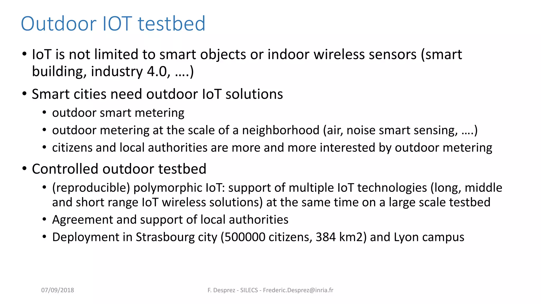 Outdoor IOT testbed
• IoT is not limited to smart objects or indoor wireless sensors (smart
building, industry 4.0, ….)
• Smart cities need outdoor IoT solutions
• outdoor smart metering
• outdoor metering at the scale of a neighborhood (air, noise smart sensing, ….)
• citizens and local authorities are more and more interested by outdoor metering
• Controlled outdoor testbed
• (reproducible) polymorphic IoT: support of multiple IoT technologies (long, middle
and short range IoT wireless solutions) at the same time on a large scale testbed
• Agreement and support of local authorities
• Deployment in Strasbourg city (500000 citizens, 384 km2) and Lyon campus
F. Desprez - SILECS - Frederic.Desprez@inria.fr07/09/2018
 