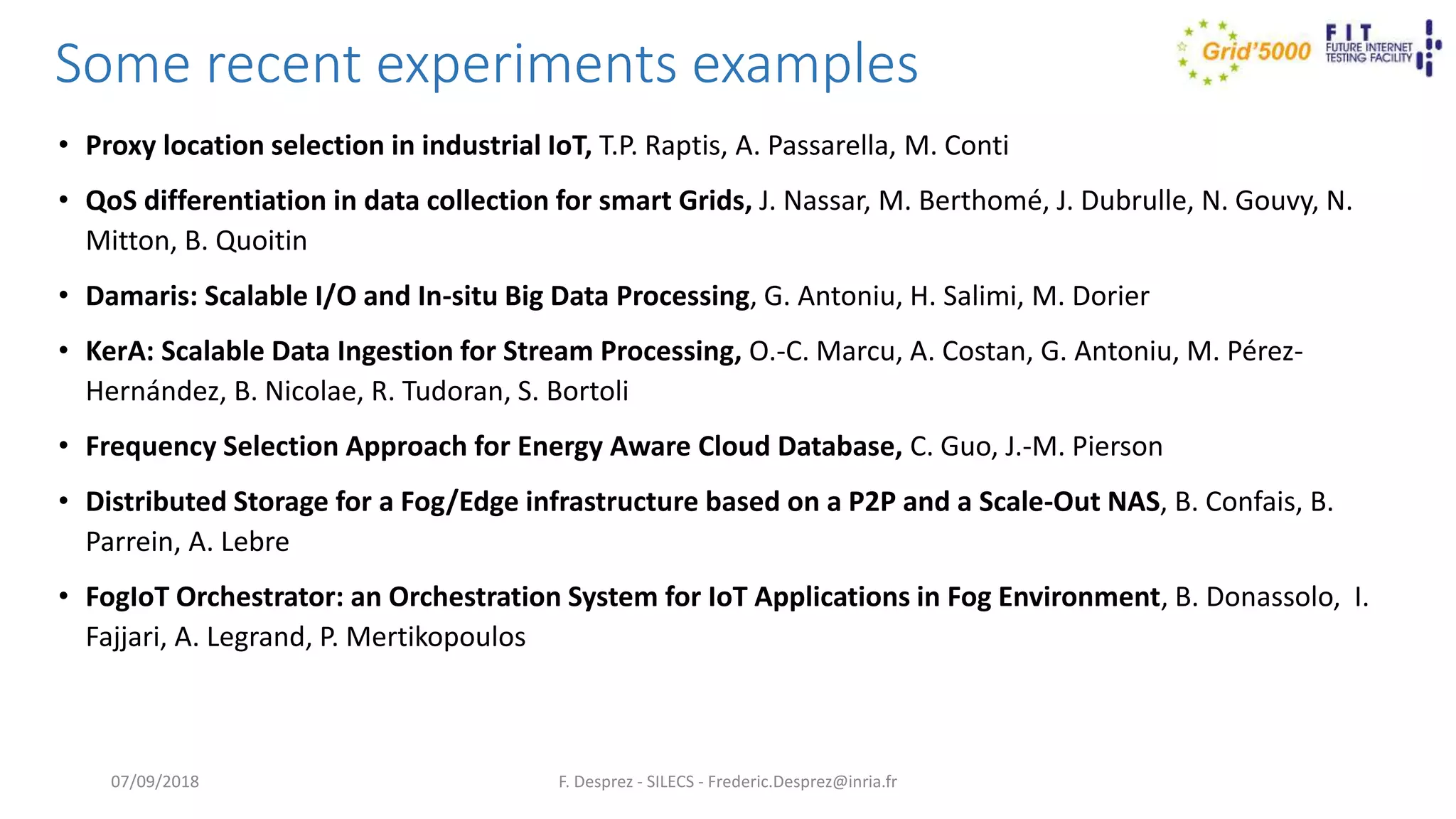 Some recent experiments examples
• Proxy location selection in industrial IoT, T.P. Raptis, A. Passarella, M. Conti
• QoS differentiation in data collection for smart Grids, J. Nassar, M. Berthomé, J. Dubrulle, N. Gouvy, N.
Mitton, B. Quoitin
• Damaris: Scalable I/O and In-situ Big Data Processing, G. Antoniu, H. Salimi, M. Dorier
• KerA: Scalable Data Ingestion for Stream Processing, O.-C. Marcu, A. Costan, G. Antoniu, M. Pérez-
Hernández, B. Nicolae, R. Tudoran, S. Bortoli
• Frequency Selection Approach for Energy Aware Cloud Database, C. Guo, J.-M. Pierson
• Distributed Storage for a Fog/Edge infrastructure based on a P2P and a Scale-Out NAS, B. Confais, B.
Parrein, A. Lebre
• FogIoT Orchestrator: an Orchestration System for IoT Applications in Fog Environment, B. Donassolo, I.
Fajjari, A. Legrand, P. Mertikopoulos
F. Desprez - SILECS - Frederic.Desprez@inria.fr07/09/2018
 