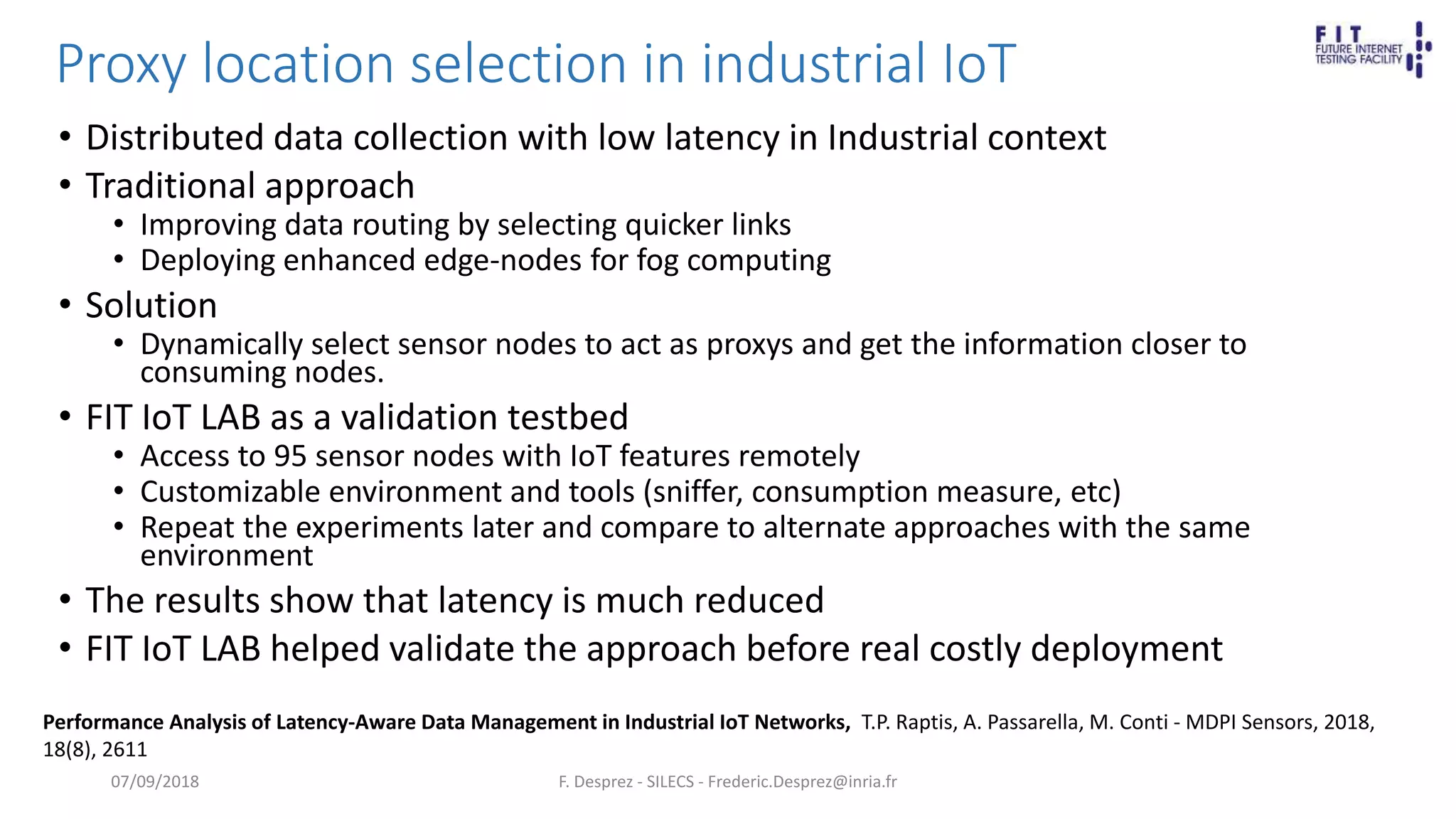 Proxy location selection in industrial IoT
• Distributed data collection with low latency in Industrial context
• Traditional approach
• Improving data routing by selecting quicker links
• Deploying enhanced edge-nodes for fog computing
• Solution
• Dynamically select sensor nodes to act as proxys and get the information closer to
consuming nodes.
• FIT IoT LAB as a validation testbed
• Access to 95 sensor nodes with IoT features remotely
• Customizable environment and tools (sniffer, consumption measure, etc)
• Repeat the experiments later and compare to alternate approaches with the same
environment
• The results show that latency is much reduced
• FIT IoT LAB helped validate the approach before real costly deployment
F. Desprez - SILECS - Frederic.Desprez@inria.fr
Performance Analysis of Latency-Aware Data Management in Industrial IoT Networks, T.P. Raptis, A. Passarella, M. Conti - MDPI Sensors, 2018,
18(8), 2611
07/09/2018
 