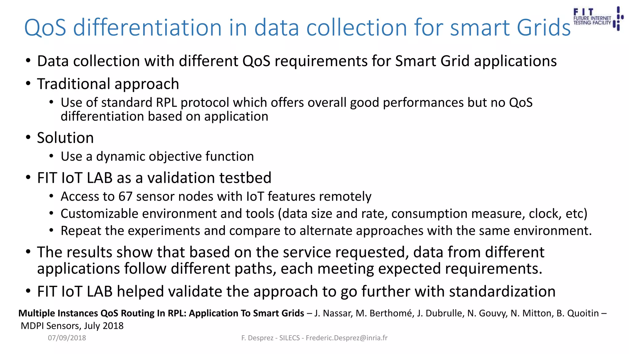 QoS differentiation in data collection for smart Grids
• Data collection with different QoS requirements for Smart Grid applications
• Traditional approach
• Use of standard RPL protocol which offers overall good performances but no QoS
differentiation based on application
• Solution
• Use a dynamic objective function
• FIT IoT LAB as a validation testbed
• Access to 67 sensor nodes with IoT features remotely
• Customizable environment and tools (data size and rate, consumption measure, clock, etc)
• Repeat the experiments and compare to alternate approaches with the same environment.
• The results show that based on the service requested, data from different
applications follow different paths, each meeting expected requirements.
• FIT IoT LAB helped validate the approach to go further with standardization
F. Desprez - SILECS - Frederic.Desprez@inria.fr
Multiple Instances QoS Routing In RPL: Application To Smart Grids – J. Nassar, M. Berthomé, J. Dubrulle, N. Gouvy, N. Mitton, B. Quoitin –
MDPI Sensors, July 2018
07/09/2018
 