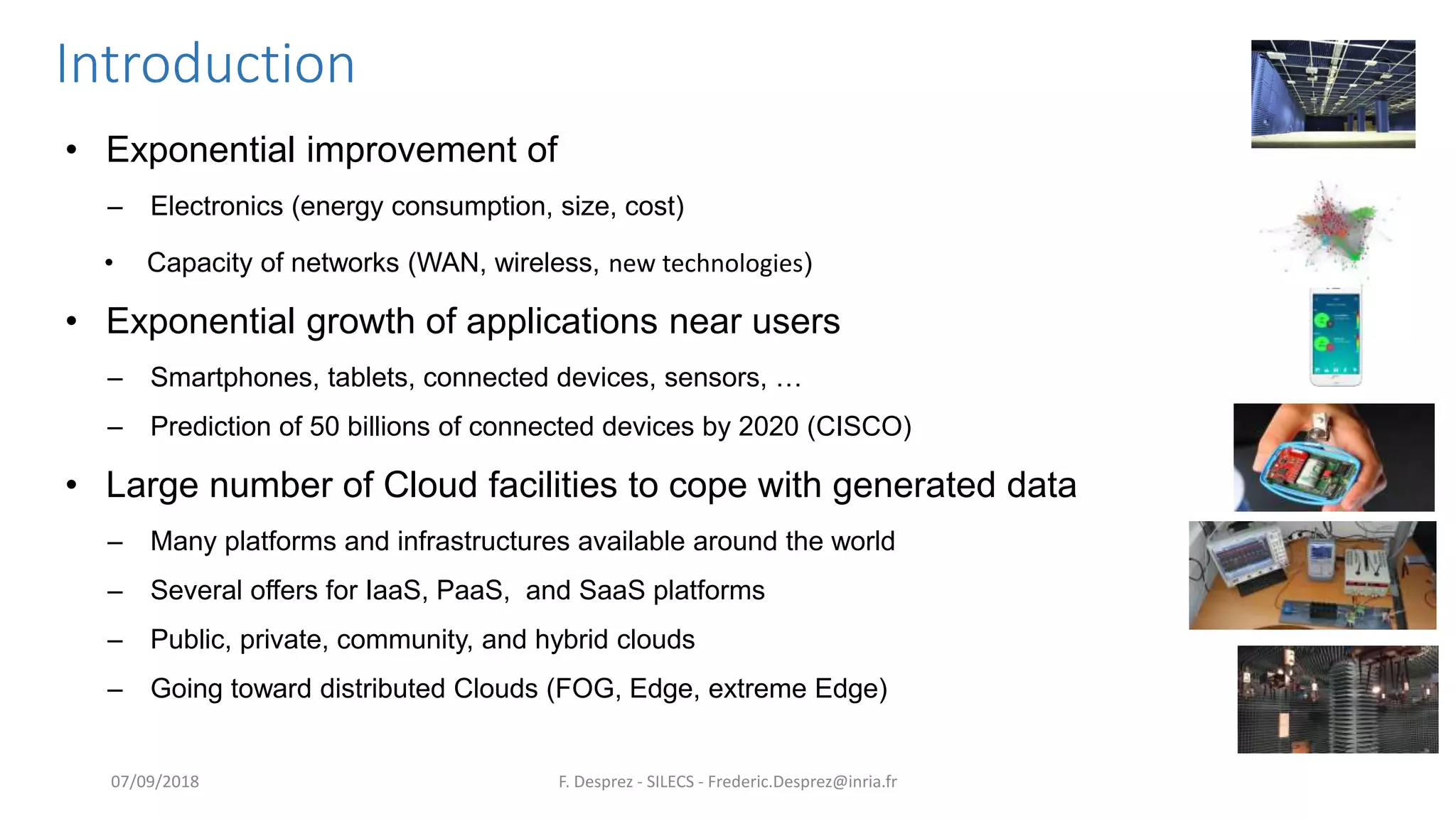 Introduction
• Exponential improvement of
– Electronics (energy consumption, size, cost)
• Capacity of networks (WAN, wireless, new technologies)
• Exponential growth of applications near users
– Smartphones, tablets, connected devices, sensors, …
– Prediction of 50 billions of connected devices by 2020 (CISCO)
• Large number of Cloud facilities to cope with generated data
– Many platforms and infrastructures available around the world
– Several offers for IaaS, PaaS, and SaaS platforms
– Public, private, community, and hybrid clouds
– Going toward distributed Clouds (FOG, Edge, extreme Edge)
F. Desprez - SILECS - Frederic.Desprez@inria.fr07/09/2018
 
