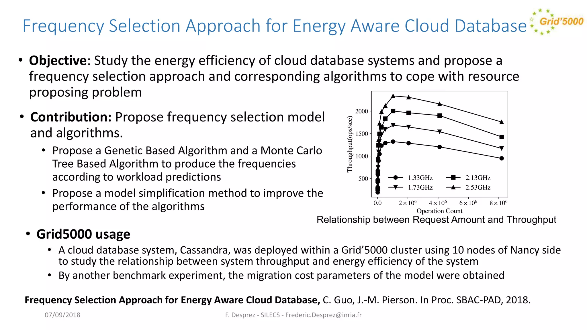 Frequency Selection Approach for Energy Aware Cloud Database
• Objective: Study the energy efficiency of cloud database systems and propose a
frequency selection approach and corresponding algorithms to cope with resource
proposing problem
F. Desprez - SILECS - Frederic.Desprez@inria.fr
Frequency Selection Approach for Energy Aware Cloud Database, C. Guo, J.-M. Pierson. In Proc. SBAC-PAD, 2018.
Relationship between Request Amount and Throughput
• Contribution: Propose frequency selection model
and algorithms.
• Propose a Genetic Based Algorithm and a Monte Carlo
Tree Based Algorithm to produce the frequencies
according to workload predictions
• Propose a model simplification method to improve the
performance of the algorithms
• Grid5000 usage
• A cloud database system, Cassandra, was deployed within a Grid’5000 cluster using 10 nodes of Nancy side
to study the relationship between system throughput and energy efficiency of the system
• By another benchmark experiment, the migration cost parameters of the model were obtained
07/09/2018
 