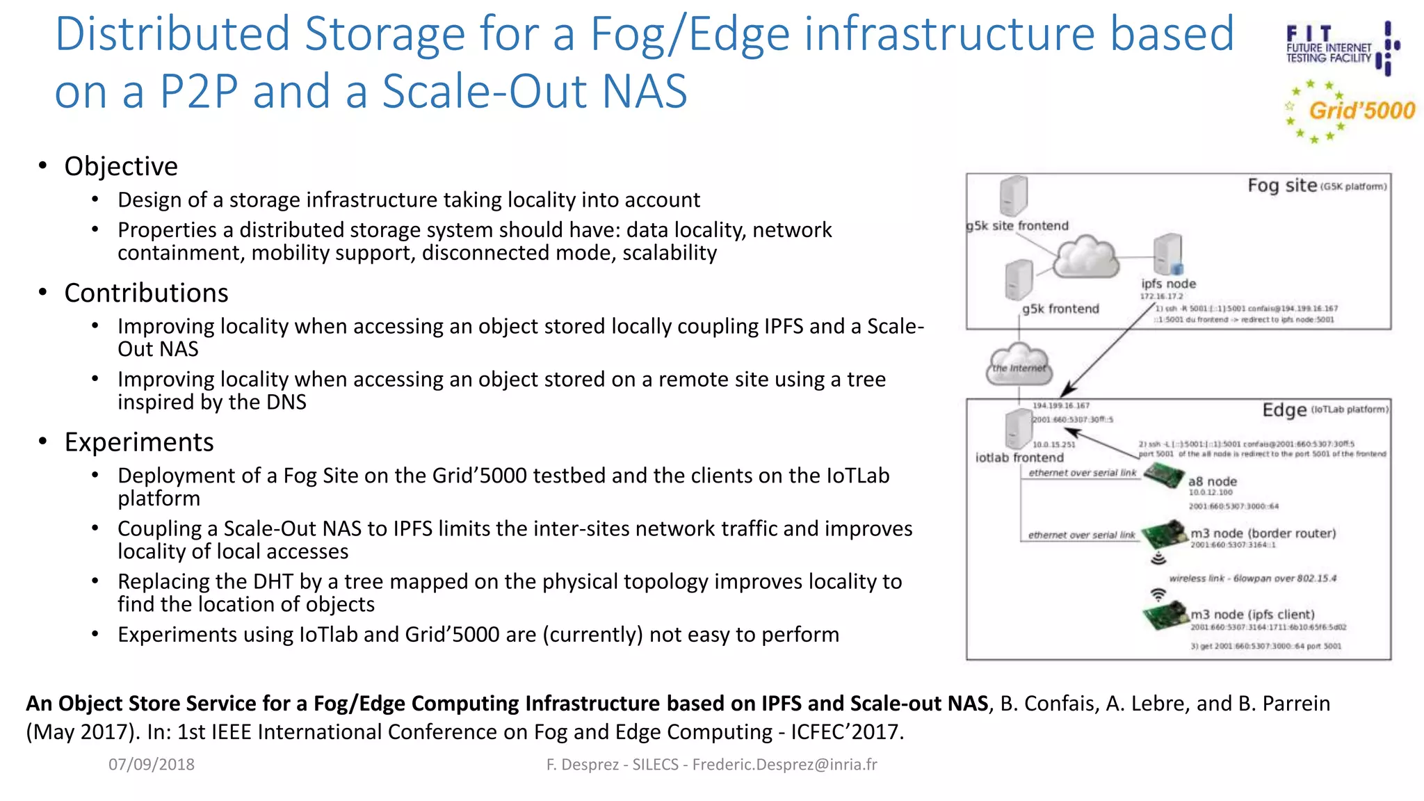 Distributed Storage for a Fog/Edge infrastructure based
on a P2P and a Scale-Out NAS
• Objective
• Design of a storage infrastructure taking locality into account
• Properties a distributed storage system should have: data locality, network
containment, mobility support, disconnected mode, scalability
• Contributions
• Improving locality when accessing an object stored locally coupling IPFS and a Scale-
Out NAS
• Improving locality when accessing an object stored on a remote site using a tree
inspired by the DNS
• Experiments
• Deployment of a Fog Site on the Grid’5000 testbed and the clients on the IoTLab
platform
• Coupling a Scale-Out NAS to IPFS limits the inter-sites network traffic and improves
locality of local accesses
• Replacing the DHT by a tree mapped on the physical topology improves locality to
find the location of objects
• Experiments using IoTlab and Grid’5000 are (currently) not easy to perform
F. Desprez - SILECS - Frederic.Desprez@inria.fr07/09/2018
An Object Store Service for a Fog/Edge Computing Infrastructure based on IPFS and Scale-out NAS, B. Confais, A. Lebre, and B. Parrein
(May 2017). In: 1st IEEE International Conference on Fog and Edge Computing - ICFEC’2017.
 