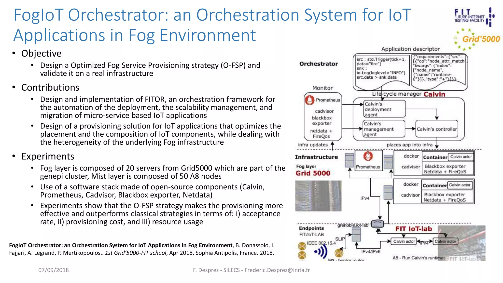 FogIoT Orchestrator: an Orchestration System for IoT
Applications in Fog Environment
F. Desprez - SILECS - Frederic.Desprez@inria.fr
• Objective
• Design a Optimized Fog Service Provisioning strategy (O-FSP) and
validate it on a real infrastructure
• Contributions
• Design and implementation of FITOR, an orchestration framework for
the automation of the deployment, the scalability management, and
migration of micro-service based IoT applications
• Design of a provisioning solution for IoT applications that optimizes the
placement and the composition of IoT components, while dealing with
the heterogeneity of the underlying Fog infrastructure
• Experiments
• Fog layer is composed of 20 servers from Grid5000 which are part of the
genepi cluster, Mist layer is composed of 50 A8 nodes
• Use of a software stack made of open-source components (Calvin,
Prometheus, Cadvisor, Blackbox exporter, Netdata)
• Experiments show that the O-FSP strategy makes the provisioning more
effective and outperforms classical strategies in terms of: i) acceptance
rate, ii) provisioning cost, and iii) resource usage
07/09/2018
FogIoT Orchestrator: an Orchestration System for IoT Applications in Fog Environment, B. Donassolo, I.
Fajjari, A. Legrand, P. Mertikopoulos.. 1st Grid’5000-FIT school, Apr 2018, Sophia Antipolis, France. 2018.
 