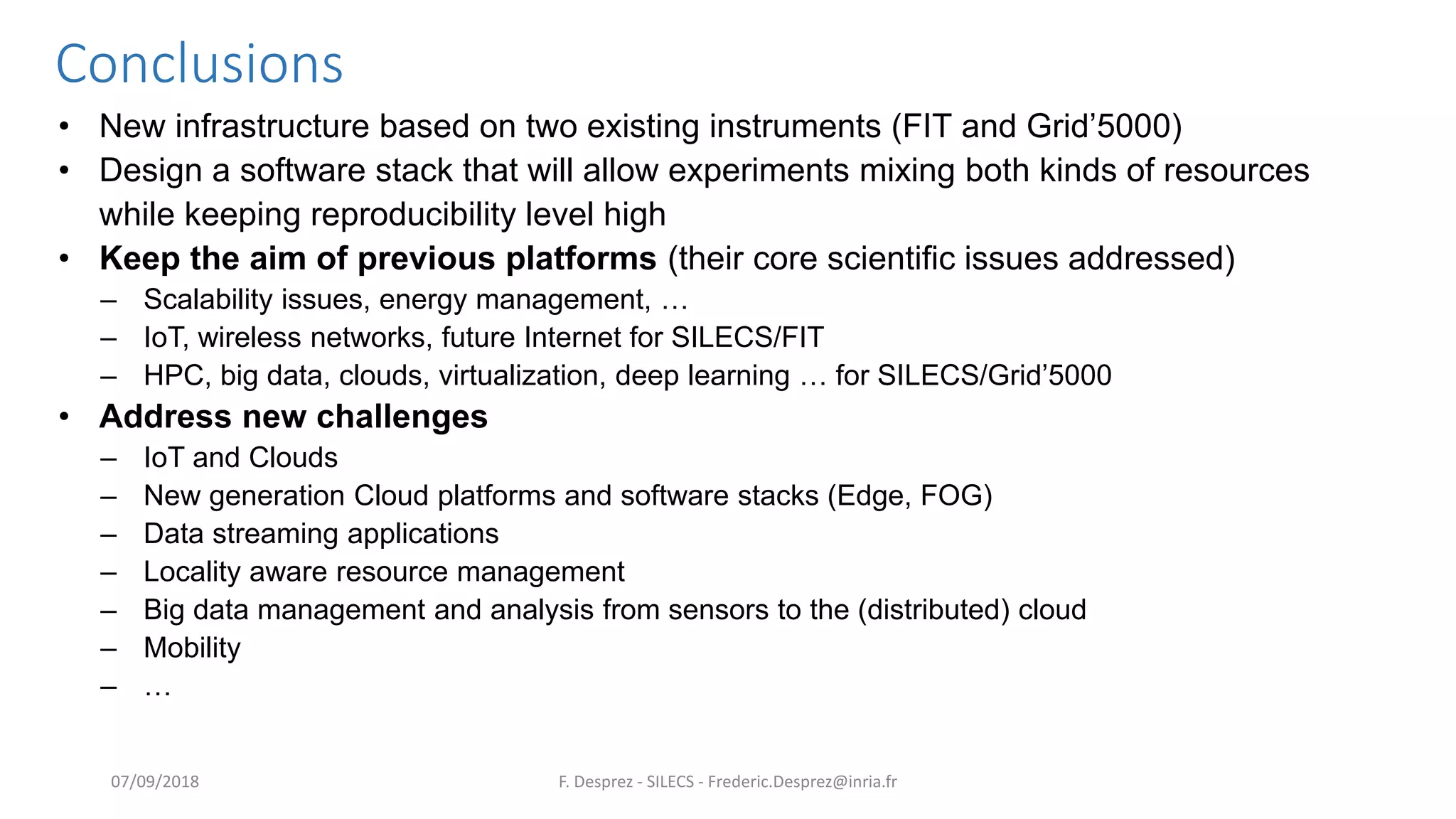 Conclusions
• New infrastructure based on two existing instruments (FIT and Grid’5000)
• Design a software stack that will allow experiments mixing both kinds of resources
while keeping reproducibility level high
• Keep the aim of previous platforms (their core scientific issues addressed)
– Scalability issues, energy management, …
– IoT, wireless networks, future Internet for SILECS/FIT
– HPC, big data, clouds, virtualization, deep learning … for SILECS/Grid’5000
• Address new challenges
– IoT and Clouds
– New generation Cloud platforms and software stacks (Edge, FOG)
– Data streaming applications
– Locality aware resource management
– Big data management and analysis from sensors to the (distributed) cloud
– Mobility
– …
F. Desprez - SILECS - Frederic.Desprez@inria.fr07/09/2018
 