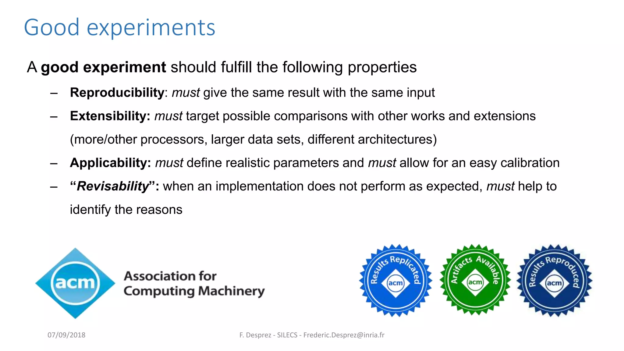 Good experiments
A good experiment should fulfill the following properties
– Reproducibility: must give the same result with the same input
– Extensibility: must target possible comparisons with other works and extensions
(more/other processors, larger data sets, different architectures)
– Applicability: must define realistic parameters and must allow for an easy calibration
– “Revisability”: when an implementation does not perform as expected, must help to
identify the reasons
F. Desprez - SILECS - Frederic.Desprez@inria.fr07/09/2018
 