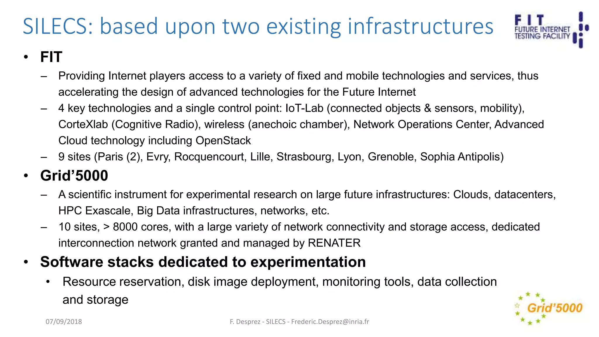 SILECS: based upon two existing infrastructures
• FIT
– Providing Internet players access to a variety of fixed and mobile technologies and services, thus
accelerating the design of advanced technologies for the Future Internet
– 4 key technologies and a single control point: IoT-Lab (connected objects & sensors, mobility),
CorteXlab (Cognitive Radio), wireless (anechoic chamber), Network Operations Center, Advanced
Cloud technology including OpenStack
– 9 sites (Paris (2), Evry, Rocquencourt, Lille, Strasbourg, Lyon, Grenoble, Sophia Antipolis)
• Grid’5000
– A scientific instrument for experimental research on large future infrastructures: Clouds, datacenters,
HPC Exascale, Big Data infrastructures, networks, etc.
– 10 sites, > 8000 cores, with a large variety of network connectivity and storage access, dedicated
interconnection network granted and managed by RENATER
• Software stacks dedicated to experimentation
• Resource reservation, disk image deployment, monitoring tools, data collection
and storage
F. Desprez - SILECS - Frederic.Desprez@inria.fr07/09/2018
 